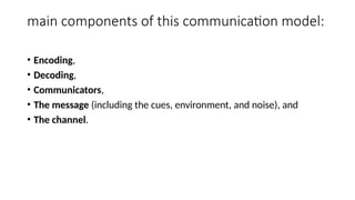 main components of this communication model:
• Encoding,
• Decoding,
• Communicators,
• The message (including the cues, environment, and noise), and
• The channel.
 