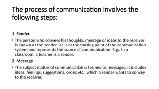 The process of communication involves the
following steps:
1. Sender
• The person who conveys his thoughts, message or ideas to the receiver
is known as the sender. He is at the starting point of the communication
system and represents the source of communication. E.g., In a
classroom, a teacher is a sender.
2. Message
• The subject matter of communication is termed as messages. It includes
ideas, feelings, suggestions, order, etc., which a sender wants to convey
to the receiver.
 
