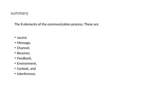 summary
The 8 elements of the communication process. These are
• source
• Message,
• Channel,
• Receiver,
• Feedback,
• Environment,
• Context, and
• Interference.
 