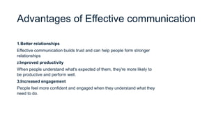 Advantages of Effective communication
1.Better relationships
Effective communication builds trust and can help people form stronger
relationships
2.Improved productivity
When people understand what's expected of them, they're more likely to
be productive and perform well.
3.Increased engagement
People feel more confident and engaged when they understand what they
need to do.
 