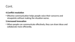Cont.
4.Conflict resolution
• Effective communication helps people voice their concerns and
viewpoints without making the situation worse.
5.Increased innovation
• When people can communicate effectively, they can share ideas and
collaborate more efficiently.
 