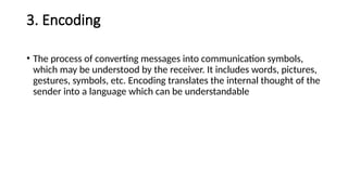 3. Encoding
• The process of converting messages into communication symbols,
which may be understood by the receiver. It includes words, pictures,
gestures, symbols, etc. Encoding translates the internal thought of the
sender into a language which can be understandable
 