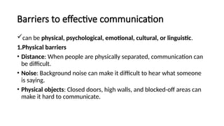 Barriers to effective communication
can be physical, psychological, emotional, cultural, or linguistic.
1.Physical barriers
• Distance: When people are physically separated, communication can
be difficult.
• Noise: Background noise can make it difficult to hear what someone
is saying.
• Physical objects: Closed doors, high walls, and blocked-off areas can
make it hard to communicate.
 