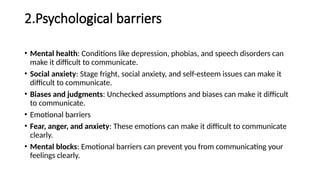 2.Psychological barriers
• Mental health: Conditions like depression, phobias, and speech disorders can
make it difficult to communicate.
• Social anxiety: Stage fright, social anxiety, and self-esteem issues can make it
difficult to communicate.
• Biases and judgments: Unchecked assumptions and biases can make it difficult
to communicate.
• Emotional barriers
• Fear, anger, and anxiety: These emotions can make it difficult to communicate
clearly.
• Mental blocks: Emotional barriers can prevent you from communicating your
feelings clearly.
 