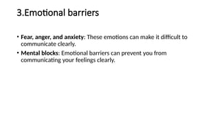 3.Emotional barriers
• Fear, anger, and anxiety: These emotions can make it difficult to
communicate clearly.
• Mental blocks: Emotional barriers can prevent you from
communicating your feelings clearly.
 