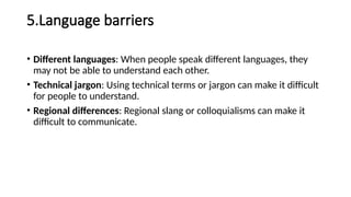 5.Language barriers
• Different languages: When people speak different languages, they
may not be able to understand each other.
• Technical jargon: Using technical terms or jargon can make it difficult
for people to understand.
• Regional differences: Regional slang or colloquialisms can make it
difficult to communicate.
 