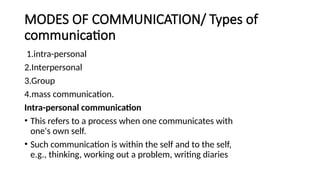 MODES OF COMMUNICATION/ Types of
communication
1.intra-personal
2.Interpersonal
3.Group
4.mass communication.
Intra-personal communication
• This refers to a process when one communicates with
one's own self.
• Such communication is within the self and to the self,
e.g., thinking, working out a problem, writing diaries
 