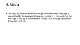 4. Media
• The path, channel or medium through which encoded message is
transmitted to the receiver is known as media. It is the carrier of the
message. It can be in written form, face to face, through telephone,
letter, internet, etc.
 