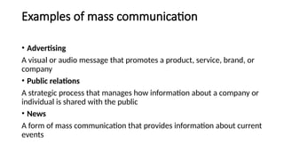 Examples of mass communication
• Advertising
A visual or audio message that promotes a product, service, brand, or
company
• Public relations
A strategic process that manages how information about a company or
individual is shared with the public
• News
A form of mass communication that provides information about current
events
 