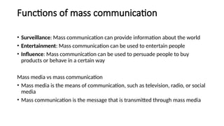 Functions of mass communication
• Surveillance: Mass communication can provide information about the world
• Entertainment: Mass communication can be used to entertain people
• Influence: Mass communication can be used to persuade people to buy
products or behave in a certain way
Mass media vs mass communication
• Mass media is the means of communication, such as television, radio, or social
media
• Mass communication is the message that is transmitted through mass media
 