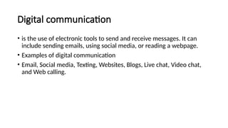 Digital communication
• is the use of electronic tools to send and receive messages. It can
include sending emails, using social media, or reading a webpage.
• Examples of digital communication
• Email, Social media, Texting, Websites, Blogs, Live chat, Video chat,
and Web calling.
 