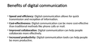 Benefits of digital communication
• Speed and efficiency: Digital communication allows for quick
transmission and reception of information.
• Cost-effectiveness: Digital communication can be more cost-effective
than traditional methods like phone calls or mail.
• Improved collaboration: Digital communication can help people
collaborate more effectively.
• Increased productivity: Digital communication tools can help people
be more productive.
 