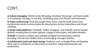 CONT..
a) Instant messaging: Platforms like WhatsApp, Facebook Messenger, and Slack enable
us to exchange messages in real time, facilitating quick and efficient communication.
b) Video conferencing: Tools like Google Meet, Zoom, and Microsoft Teams have
transformed remote communication by allowing face-to-face interactions and virtual
meetings.
c) Social media platforms: Facebook, Twitter, Instagram, and LinkedIn connect people
globally, enabling them to share updates, engage in discussions, and build networks.
d) Email: It remains a widely used example of Digital Communication method,
providing a formal and reliable means of exchanging messages and files.
e) Collaborative tools and cloud storage: Platforms such as Google Drive and Dropbox
allow users to collaborate on documents in real-time, enhancing teamwork and
productivity.
 