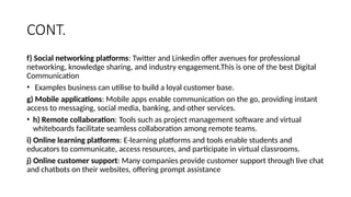 CONT.
f) Social networking platforms: Twitter and Linkedin offer avenues for professional
networking, knowledge sharing, and industry engagement.This is one of the best Digital
Communication
• Examples business can utilise to build a loyal customer base.
g) Mobile applications: Mobile apps enable communication on the go, providing instant
access to messaging, social media, banking, and other services.
• h) Remote collaboration: Tools such as project management software and virtual
whiteboards facilitate seamless collaboration among remote teams.
i) Online learning platforms: E-learning platforms and tools enable students and
educators to communicate, access resources, and participate in virtual classrooms.
j) Online customer support: Many companies provide customer support through live chat
and chatbots on their websites, offering prompt assistance
 