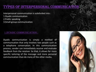 Types of Interpersonal Communication
Interpersonal communication is subdivided into :
1.Dyadic communication
2.Public speaking
3.Small-group communication



1.Dyadic communication :

Dyadic communication is simply a method of
communication that only involves two people such as
a telephone conversation. In this communication
process, sender can immediately receive and evaluate
feedback from the receiver. So that, it allows for more
specific tailoring of the message and more personal
communication than do many of the other media.
 