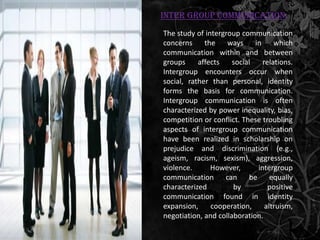 Inter Group Communication:
The study of intergroup communication
concerns     the    ways     in     which
communication within and between
groups     affects    social    relations.
Intergroup encounters occur when
social, rather than personal, identity
forms the basis for communication.
Intergroup communication is often
characterized by power inequality, bias,
competition or conflict. These troubling
aspects of intergroup communication
have been realized in scholarship on
prejudice and discrimination (e.g.,
ageism, racism, sexism), aggression,
violence.      However,       intergroup
communication can be equally
characterized         by          positive
communication found in identity
expansion,     cooperation,      altruism,
negotiation, and collaboration.
 