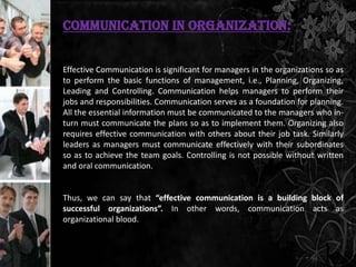 Communication in Organization:


Effective Communication is significant for managers in the organizations so as
to perform the basic functions of management, i.e., Planning, Organizing,
Leading and Controlling. Communication helps managers to perform their
jobs and responsibilities. Communication serves as a foundation for planning.
All the essential information must be communicated to the managers who in-
turn must communicate the plans so as to implement them. Organizing also
requires effective communication with others about their job task. Similarly
leaders as managers must communicate effectively with their subordinates
so as to achieve the team goals. Controlling is not possible without written
and oral communication.


Thus, we can say that “effective communication is a building block of
successful organizations”. In other words, communication acts as
organizational blood.
 