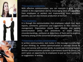 For increase productivity:
With effective communication, you can maintain a good human
relation in the organization and by encouraging ideas or suggestions
from employees or workers and implementing them whenever
possible, you can also increase production at low cost.

For employees:
It is through the communication that employees submit their work
reports, comments, grievances and suggestions to their seniors or
management. Organization should have effective and speedy
communication policy and procedures to avoid delays,
misunderstandings, confusion or distortions of facts and to establish
harmony among all the concerned people and departments.

Importance of written communication:
In written communication, text matter in the message is a reflection
of your thinking. So, written communication or message should be
clear and concise with correct words, to avoid any misinterpretation.
Written communications provides a permanent record for future use
and it gives an opportunity to employees to put up their comments
or suggestions in writing.
 