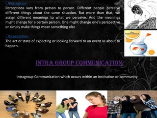Perception:
Perceptions vary from person to person. Different people perceive
different things about the same situation. But more than that, we
assign different meanings to what we perceive. And the meanings
might change for a certain person. One might change one's perspective
or simply make things mean something else

Expectation:
The act or state of expecting or looking forward to an event as about to
happen.



                   Intra Group Communication:

      Intragroup Communication which occurs within an institution or community
 