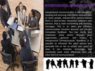 Interpersonal Communication:

Interpersonal communication is the process of
sending and receiving information between two
or more people. Interpersonal communication
there is face-to-face interaction between two
persons, that is, both are sending and receiving
messages. This is an ideal and effective
communication situation because you can get
immediate feedback. You can clarify and
emphasize many points through your
expressions,     gestures    and    voices.   In
interpersonal communication, therefore, it is
possible to influence the other person and
persuade him or her to accept your point of
view. It can motivate, encourage, and
coordinate work more effectively then any
other form of communication.
 