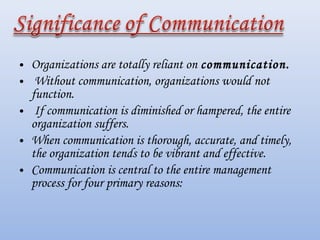• Organizations are totally reliant on communication.
• Without communication, organizations would not
  function.
• If communication is diminished or hampered, the entire
  organization suffers.
• When communication is thorough, accurate, and timely,
  the organization tends to be vibrant and effective.
• Communication is central to the entire management
  process for four primary reasons:
 
