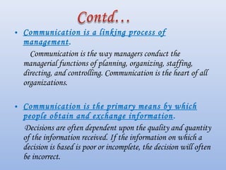 • Communication is a linking process of
  management.
    Communication is the way managers conduct the
  managerial functions of planning, organizing, staffing,
  directing, and controlling. Communication is the heart of all
  organizations.

• Communication is the primary means by which
  people obtain and exchange information . 
  Decisions are often dependent upon the quality and quantity
  of the information received. If the information on which a
  decision is based is poor or incomplete, the decision will often
  be incorrect.
 