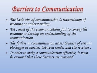 • The basic aim of communication is transmission of
  meaning or understanding.
• Yet , most of the communications fail to convey the
  meaning or develop an understanding of the
  communication .
• The failure in communication arises because of certain
  blockages or barriers between sender and the receiver .
• In order to make a communication effective, it must
  be ensured that these barriers are removed.
 