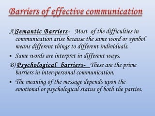 A)Semantic Barriers- Most of the difficulties in
  communication arise because the same word or symbol
  means different things to different individuals.
• Same words are interpret in different ways.
B) Psychological barriers- These are the prime
  barriers in inter-personal communication.
• The meaning of the message depends upon the
  emotional or psychological status of both the parties.
 