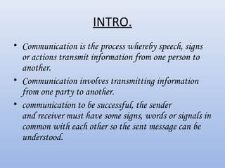INTRO.
• Communication is the process whereby speech, signs
  or actions transmit information from one person to
  another. 
• Communication involves transmitting information
  from one party to another.
• communication to be successful, the sender
  and receiver must have some signs, words or signals in
  common with each other so the sent message can be
  understood.
 