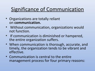 Significance of Communication
• Organizations are totally reliant
  on communication.
• Without communication, organizations would
  not function.
• If communication is diminished or hampered,
  the entire organization suffers.
• When communication is thorough, accurate, and
  timely, the organization tends to be vibrant and
  effective.
• Communication is central to the entire
  management process for four primary reasons:
 