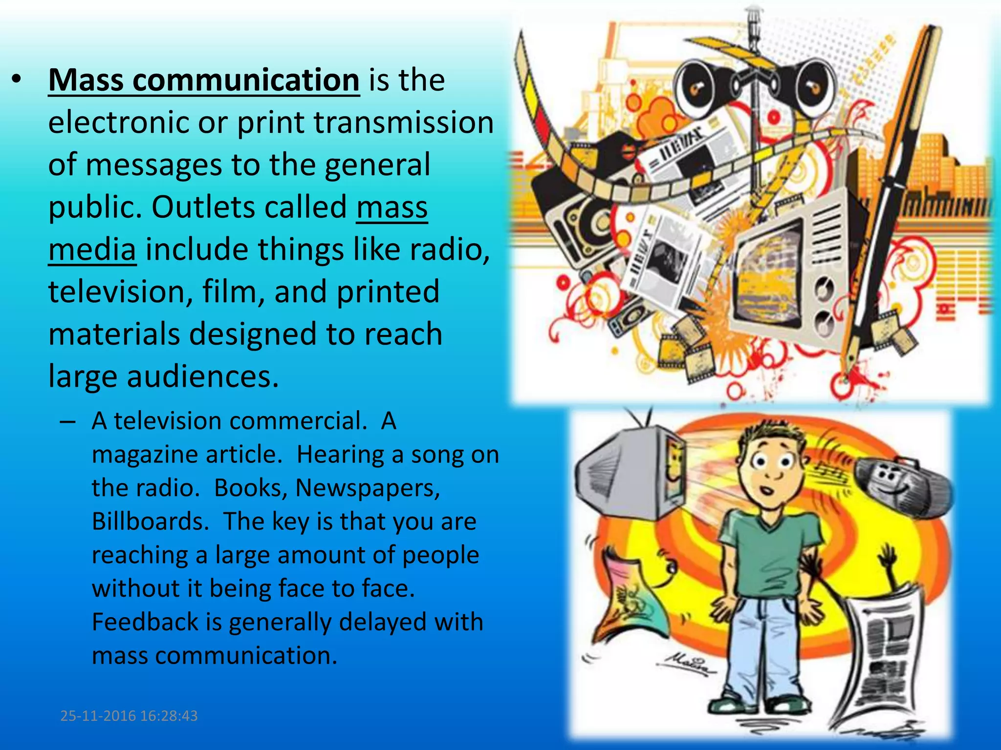 • Mass communication is the
electronic or print transmission
of messages to the general
public. Outlets called mass
media include things like radio,
television, film, and printed
materials designed to reach
large audiences.
– A television commercial. A
magazine article. Hearing a song on
the radio. Books, Newspapers,
Billboards. The key is that you are
reaching a large amount of people
without it being face to face.
Feedback is generally delayed with
mass communication.
25-11-2016 16:28:43 14
 