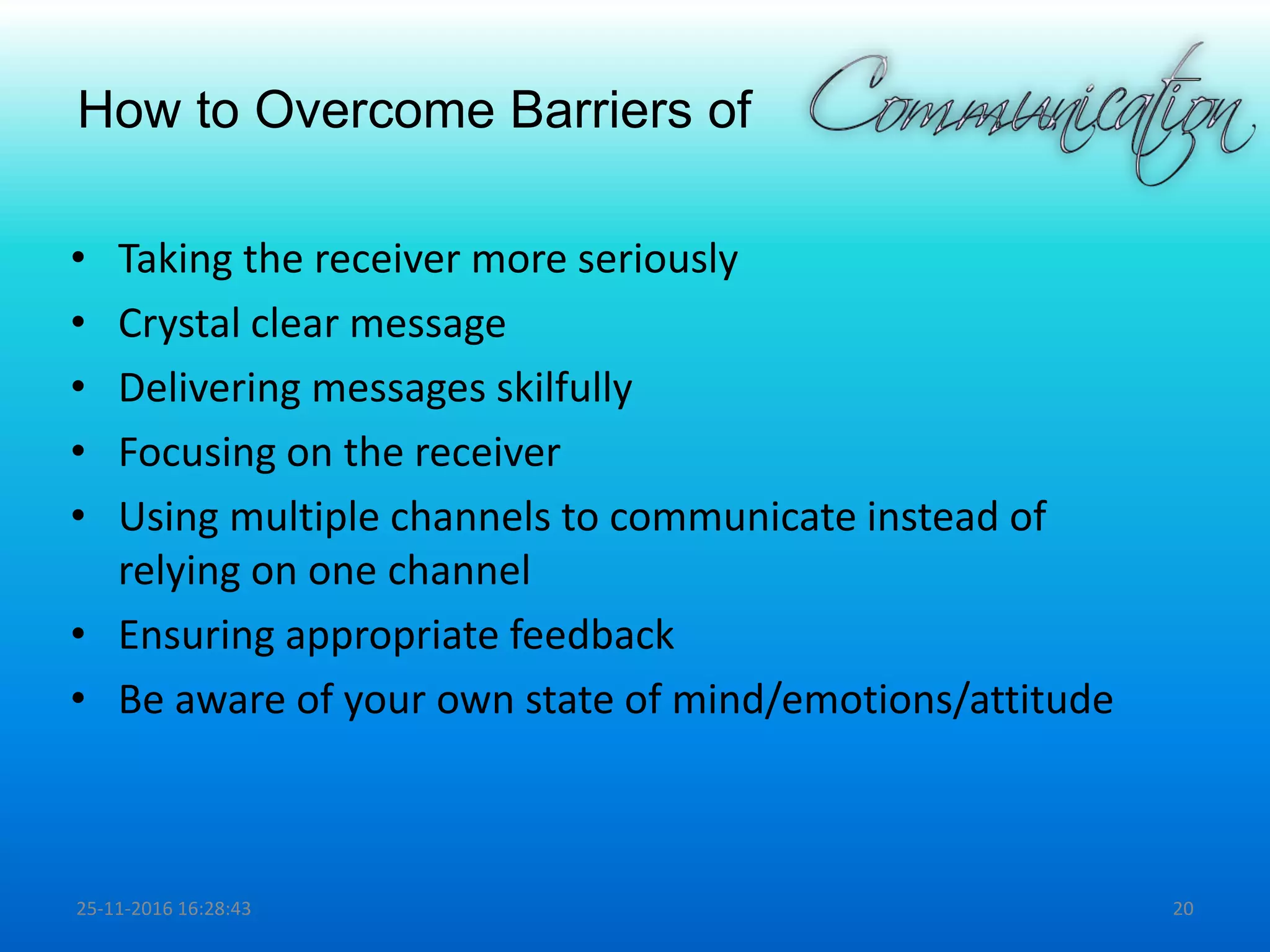 How to Overcome Barriers of
• Taking the receiver more seriously
• Crystal clear message
• Delivering messages skilfully
• Focusing on the receiver
• Using multiple channels to communicate instead of
relying on one channel
• Ensuring appropriate feedback
• Be aware of your own state of mind/emotions/attitude
25-11-2016 16:28:43 20
 