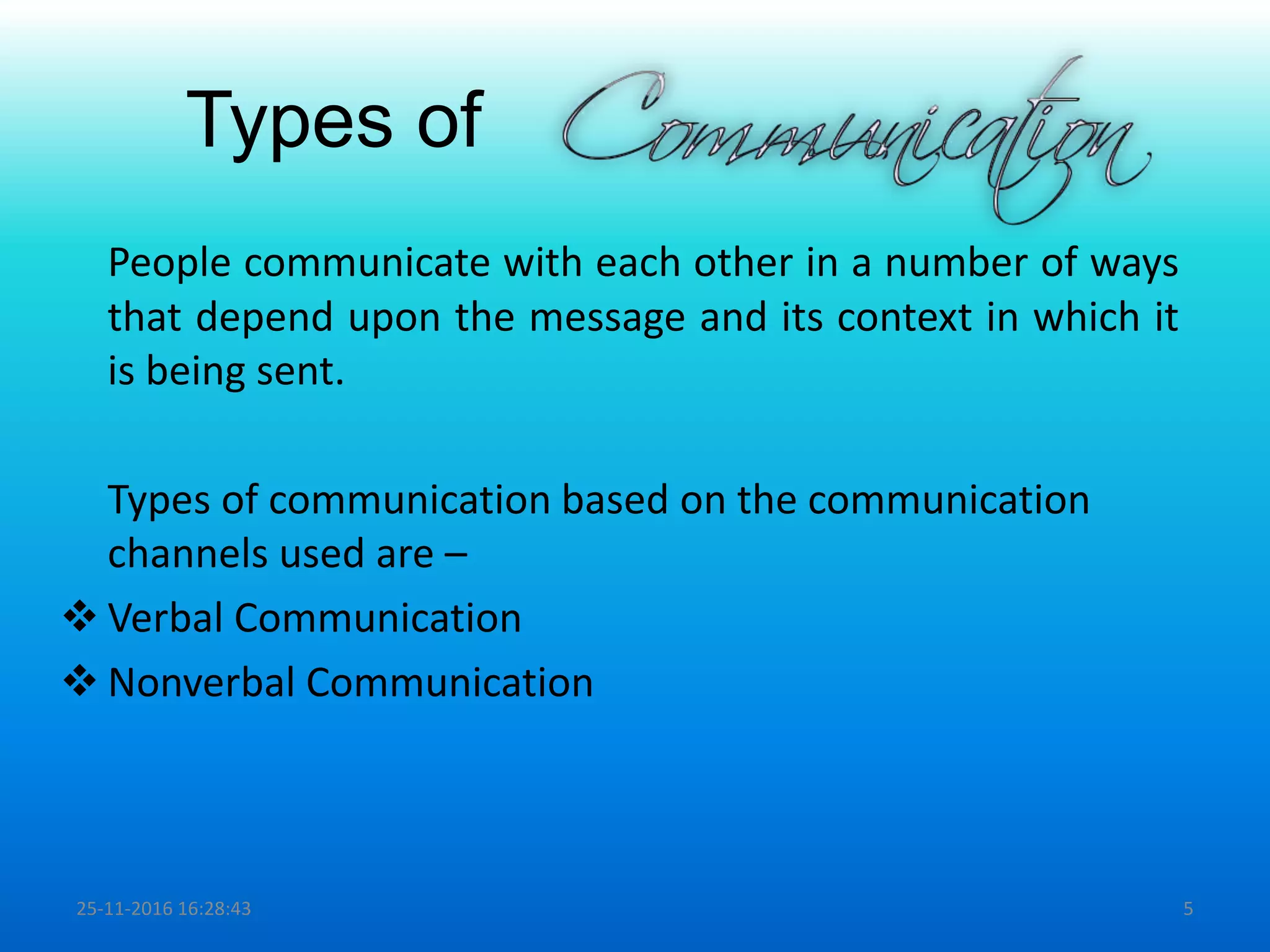 Types of
People communicate with each other in a number of ways
that depend upon the message and its context in which it
is being sent.
Types of communication based on the communication
channels used are –
 Verbal Communication
 Nonverbal Communication
25-11-2016 16:28:43 5
 