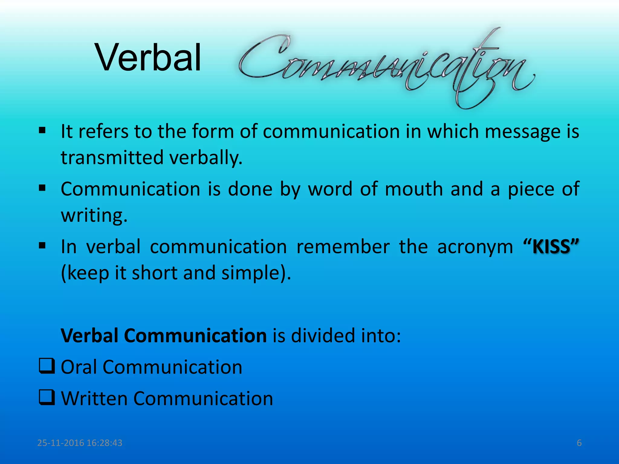 Verbal
 It refers to the form of communication in which message is
transmitted verbally.
 Communication is done by word of mouth and a piece of
writing.
 In verbal communication remember the acronym “KISS”
(keep it short and simple).
Verbal Communication is divided into:
 Oral Communication
 Written Communication
25-11-2016 16:28:43 6
 