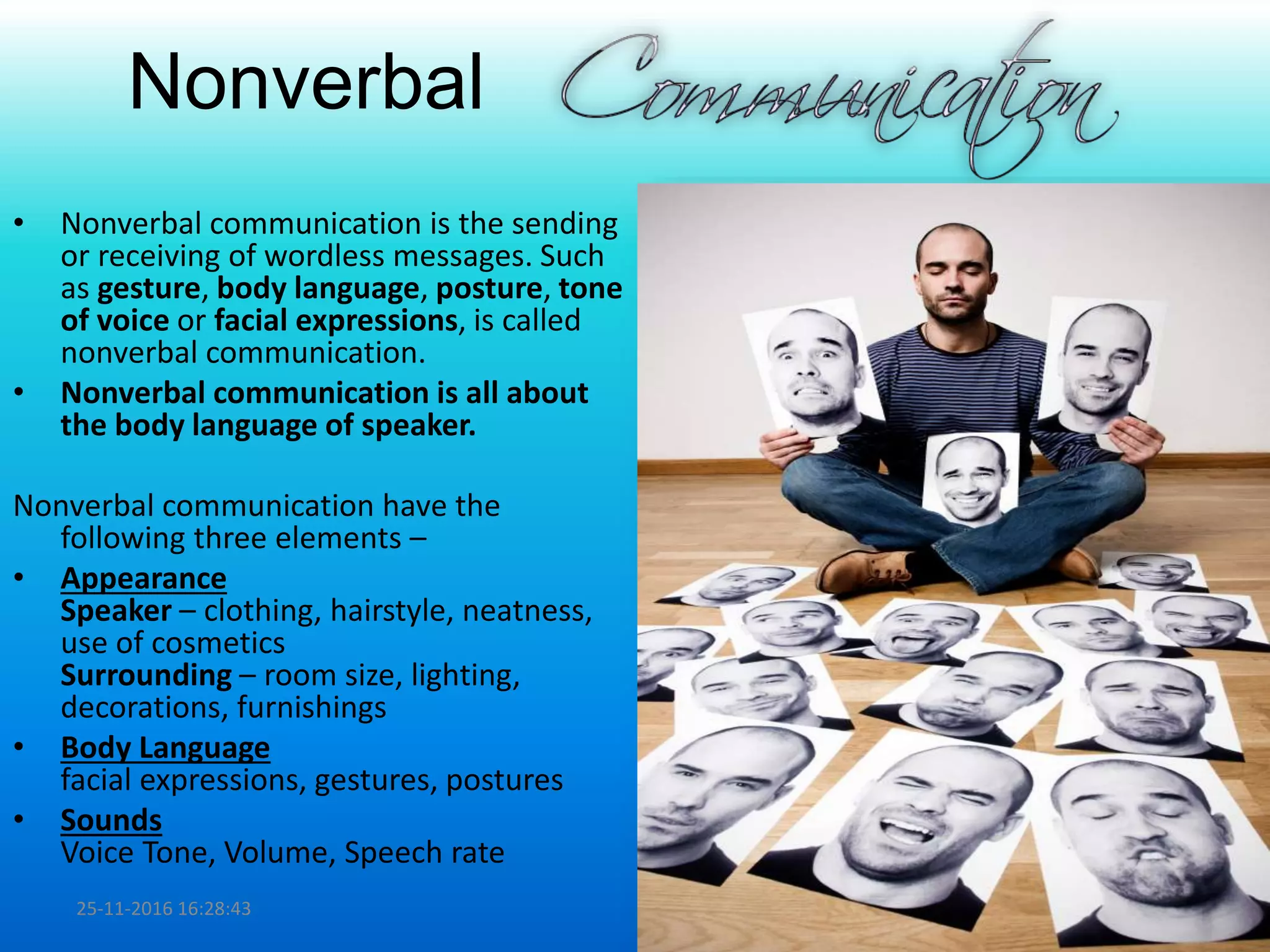 Nonverbal
• Nonverbal communication is the sending
or receiving of wordless messages. Such
as gesture, body language, posture, tone
of voice or facial expressions, is called
nonverbal communication.
• Nonverbal communication is all about
the body language of speaker.
Nonverbal communication have the
following three elements –
• Appearance
Speaker – clothing, hairstyle, neatness,
use of cosmetics
Surrounding – room size, lighting,
decorations, furnishings
• Body Language
facial expressions, gestures, postures
• Sounds
Voice Tone, Volume, Speech rate
25-11-2016 16:28:43 9
 