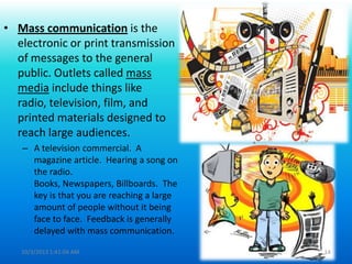 • Mass communication is the
electronic or print transmission
of messages to the general
public. Outlets called mass
media include things like
radio, television, film, and
printed materials designed to
reach large audiences.
– A television commercial. A
magazine article. Hearing a song on
the radio.
Books, Newspapers, Billboards. The
key is that you are reaching a large
amount of people without it being
face to face. Feedback is generally
delayed with mass communication.
10/3/2013 1:41:04 AM 14
 
