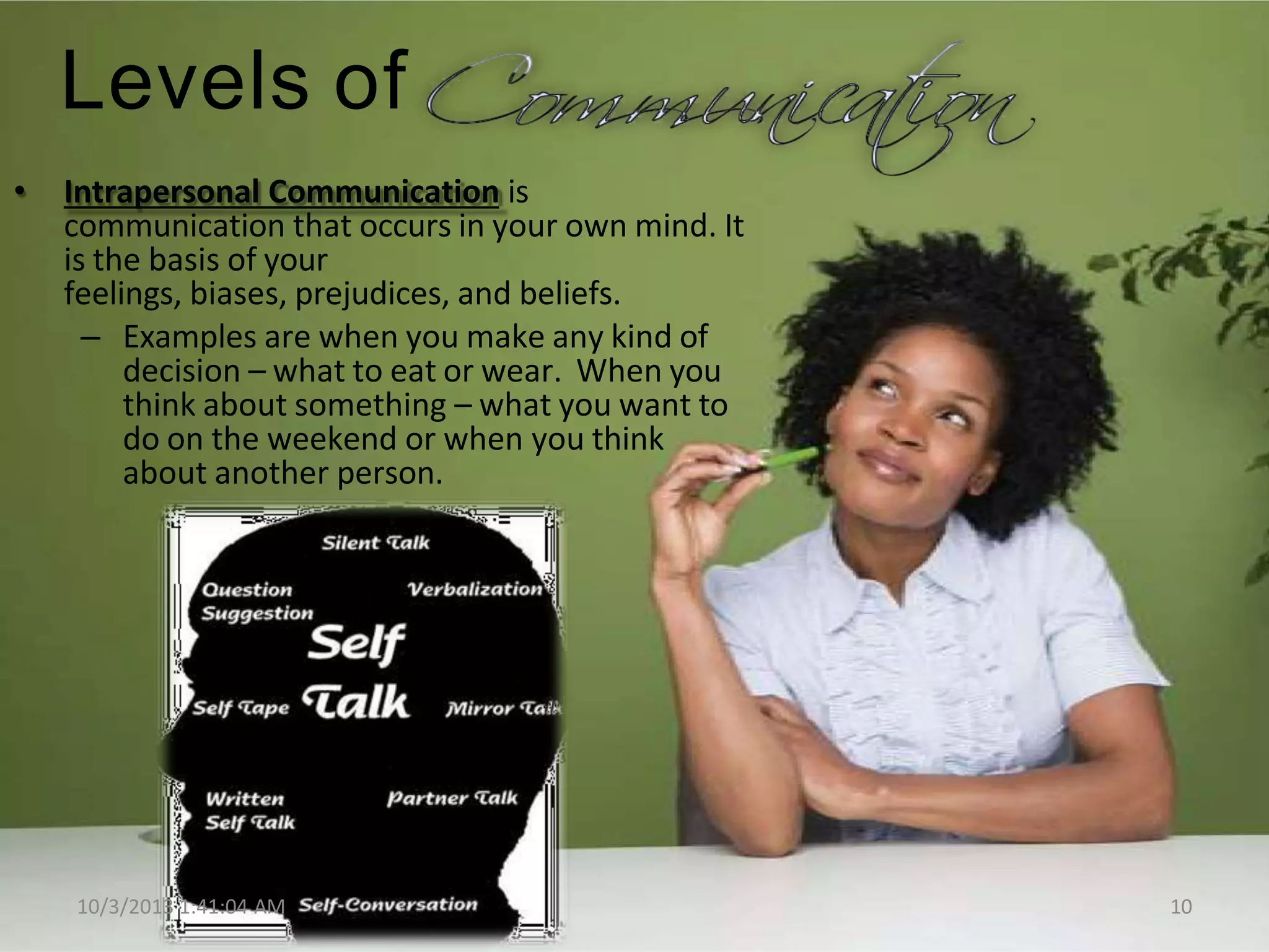 Levels of
• Intrapersonal Communication is
communication that occurs in your own mind. It
is the basis of your
feelings, biases, prejudices, and beliefs.
– Examples are when you make any kind of
decision – what to eat or wear. When you
think about something – what you want to
do on the weekend or when you think
about another person.
10/3/2013 1:41:04 AM 10
 