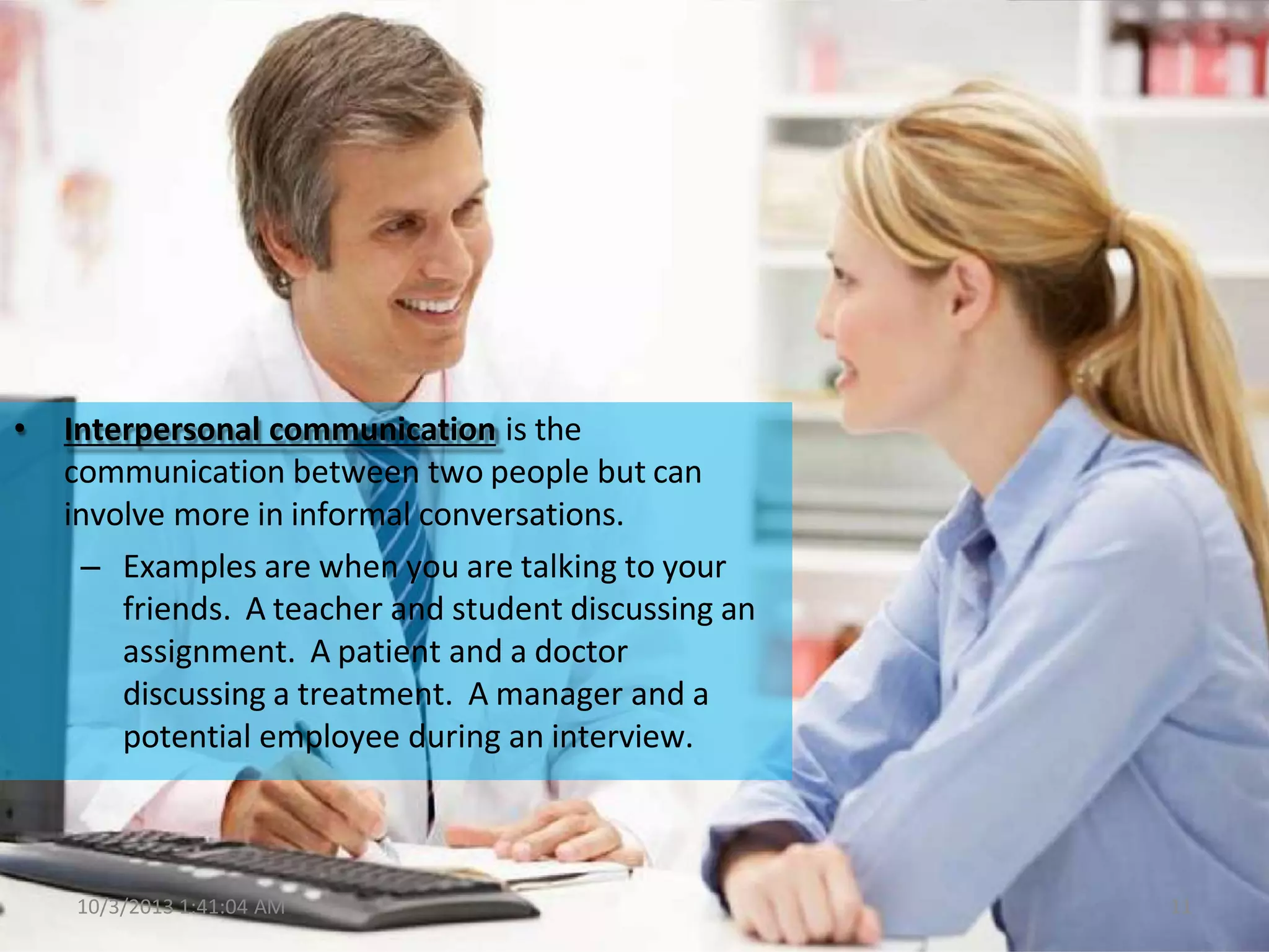 • Interpersonal communication is the
communication between two people but can
involve more in informal conversations.
– Examples are when you are talking to your
friends. A teacher and student discussing an
assignment. A patient and a doctor
discussing a treatment. A manager and a
potential employee during an interview.
10/3/2013 1:41:04 AM 11
 
