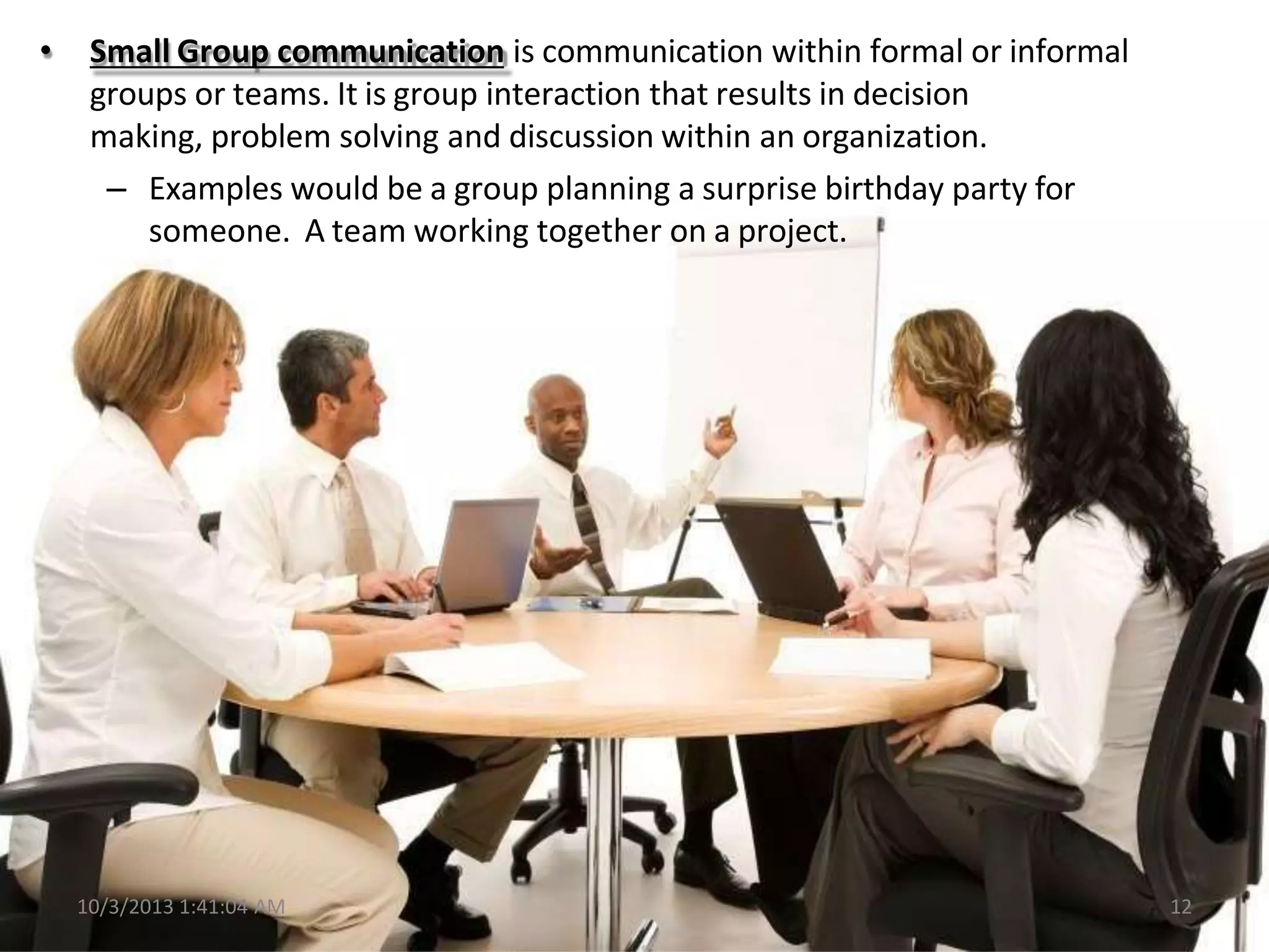 • Small Group communication is communication within formal or informal
groups or teams. It is group interaction that results in decision
making, problem solving and discussion within an organization.
– Examples would be a group planning a surprise birthday party for
someone. A team working together on a project.
10/3/2013 1:41:04 AM 12
 