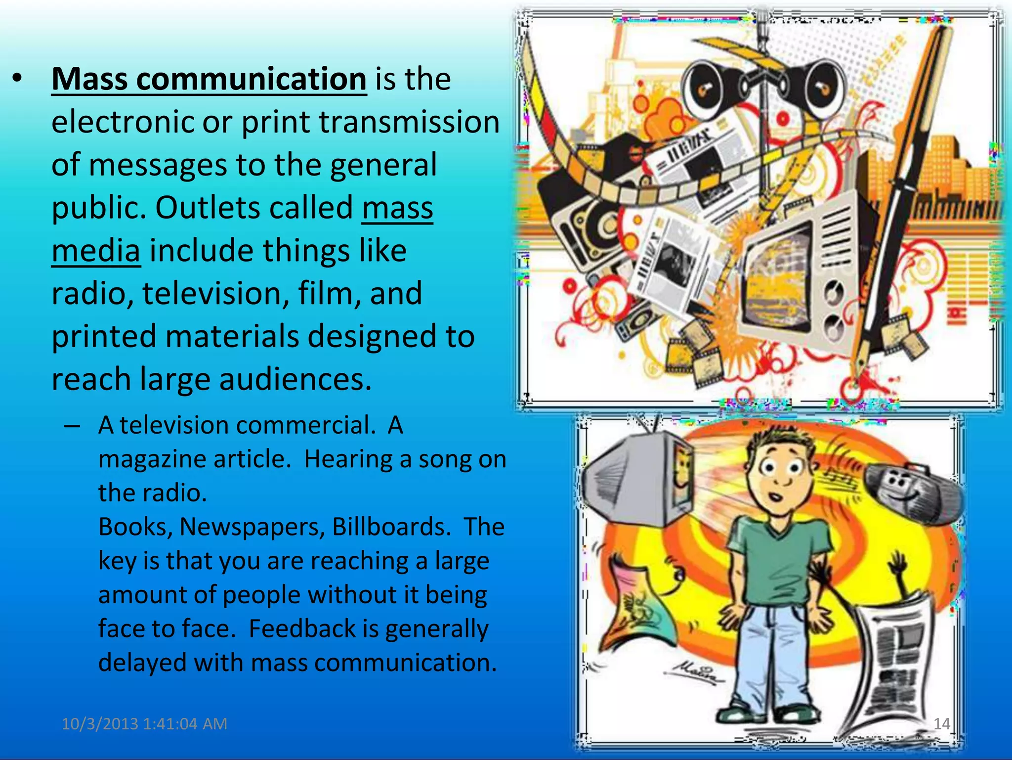 • Mass communication is the
electronic or print transmission
of messages to the general
public. Outlets called mass
media include things like
radio, television, film, and
printed materials designed to
reach large audiences.
– A television commercial. A
magazine article. Hearing a song on
the radio.
Books, Newspapers, Billboards. The
key is that you are reaching a large
amount of people without it being
face to face. Feedback is generally
delayed with mass communication.
10/3/2013 1:41:04 AM 14
 