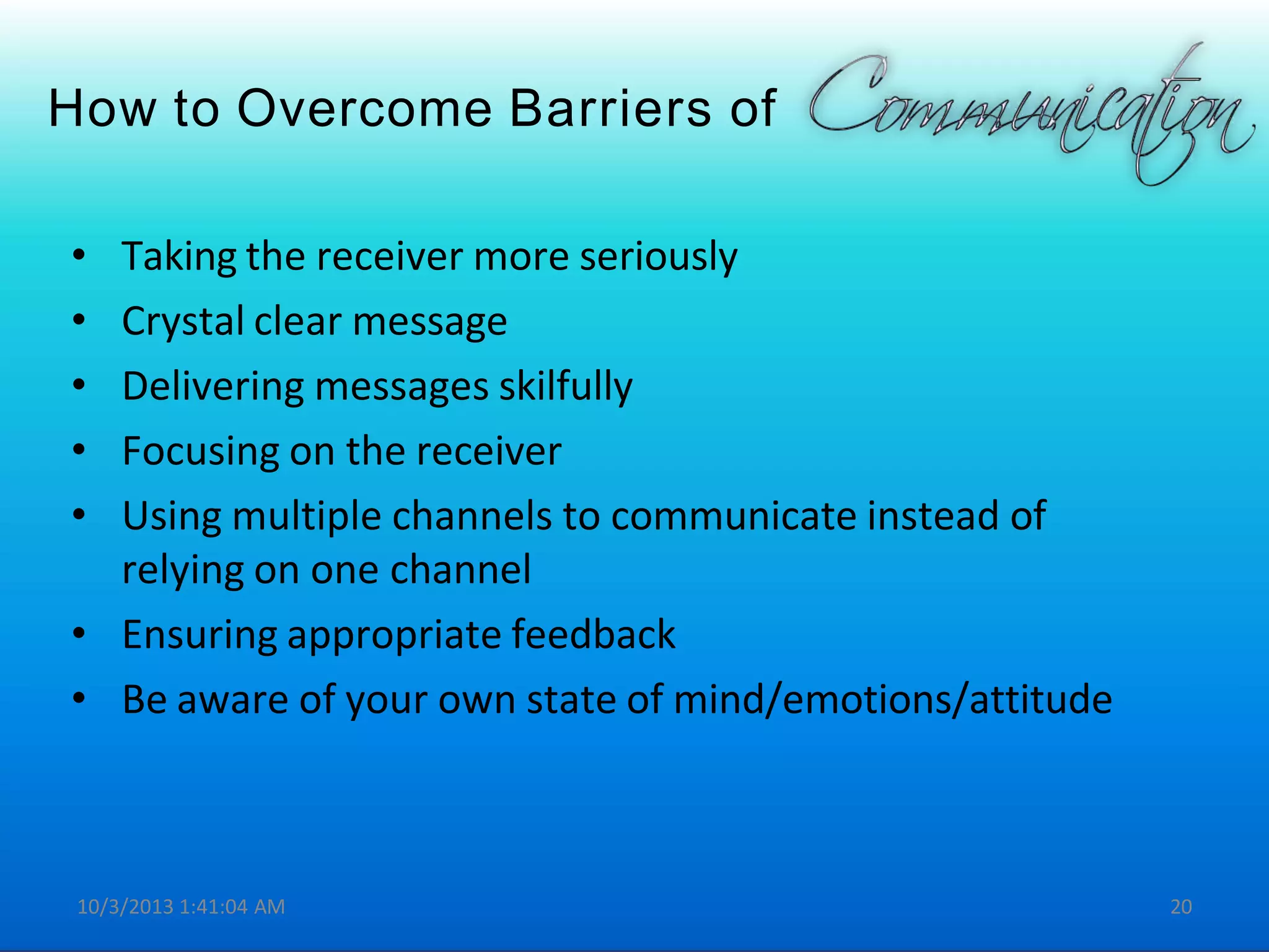 How to Overcome Barriers of
• Taking the receiver more seriously
• Crystal clear message
• Delivering messages skilfully
• Focusing on the receiver
• Using multiple channels to communicate instead of
relying on one channel
• Ensuring appropriate feedback
• Be aware of your own state of mind/emotions/attitude
10/3/2013 1:41:04 AM 20
 