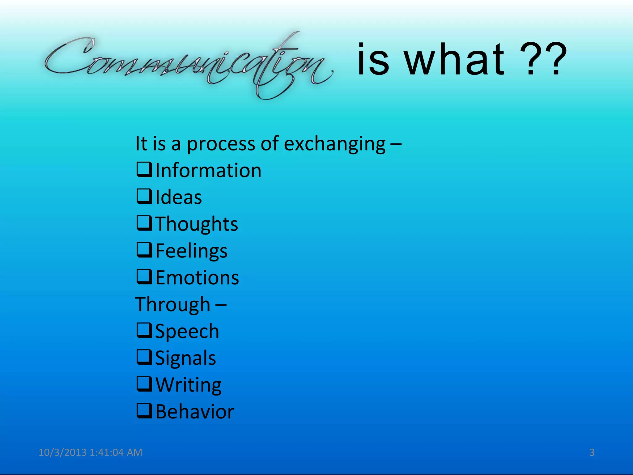 is what ??
It is a process of exchanging –
Information
Ideas
Thoughts
Feelings
Emotions
Through –
Speech
Signals
Writing
Behavior
10/3/2013 1:41:04 AM 3
 