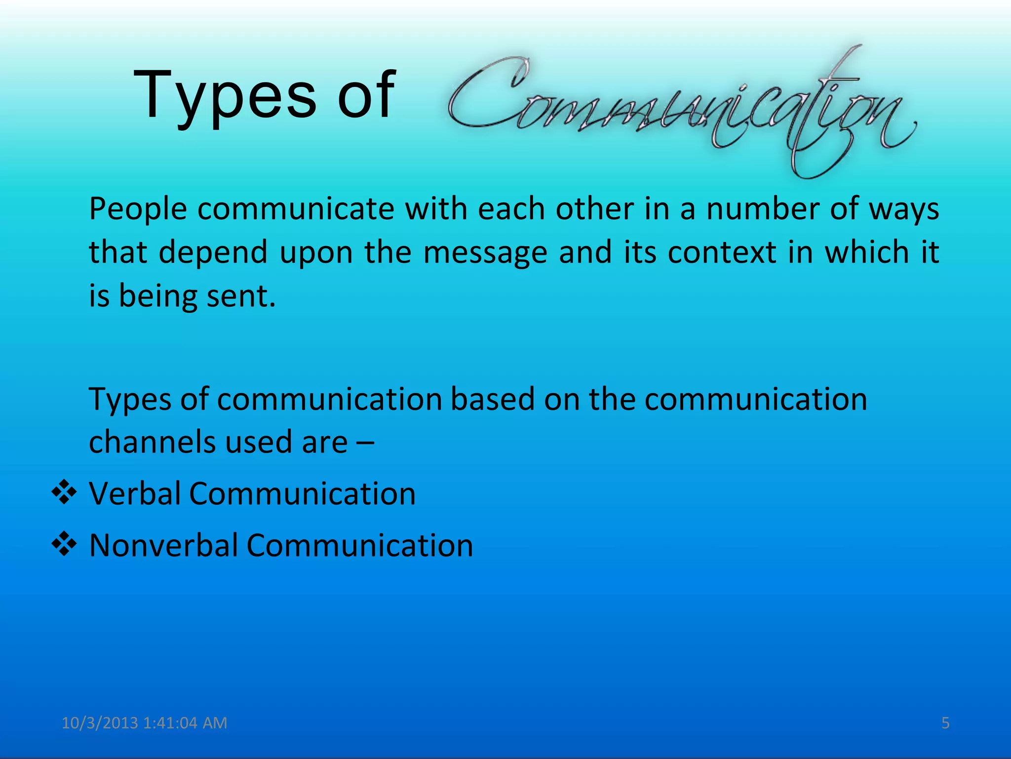 Types of
People communicate with each other in a number of ways
that depend upon the message and its context in which it
is being sent.
Types of communication based on the communication
channels used are –
 Verbal Communication
 Nonverbal Communication
10/3/2013 1:41:04 AM 5
 