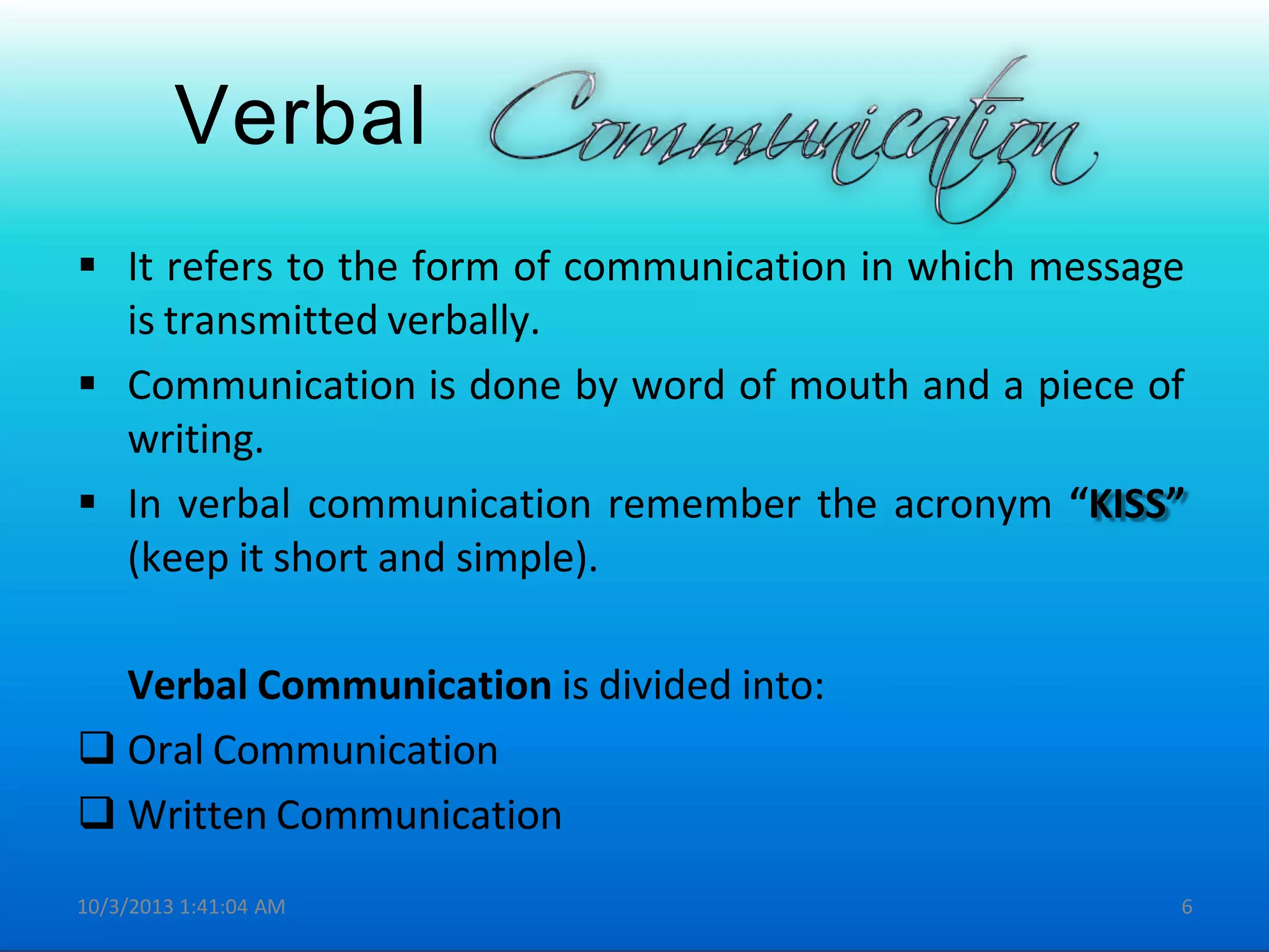 Verbal
 It refers to the form of communication in which message
is transmitted verbally.
 Communication is done by word of mouth and a piece of
writing.
 In verbal communication remember the acronym “KISS”
(keep it short and simple).
Verbal Communication is divided into:
 Oral Communication
 Written Communication
10/3/2013 1:41:04 AM 6
 