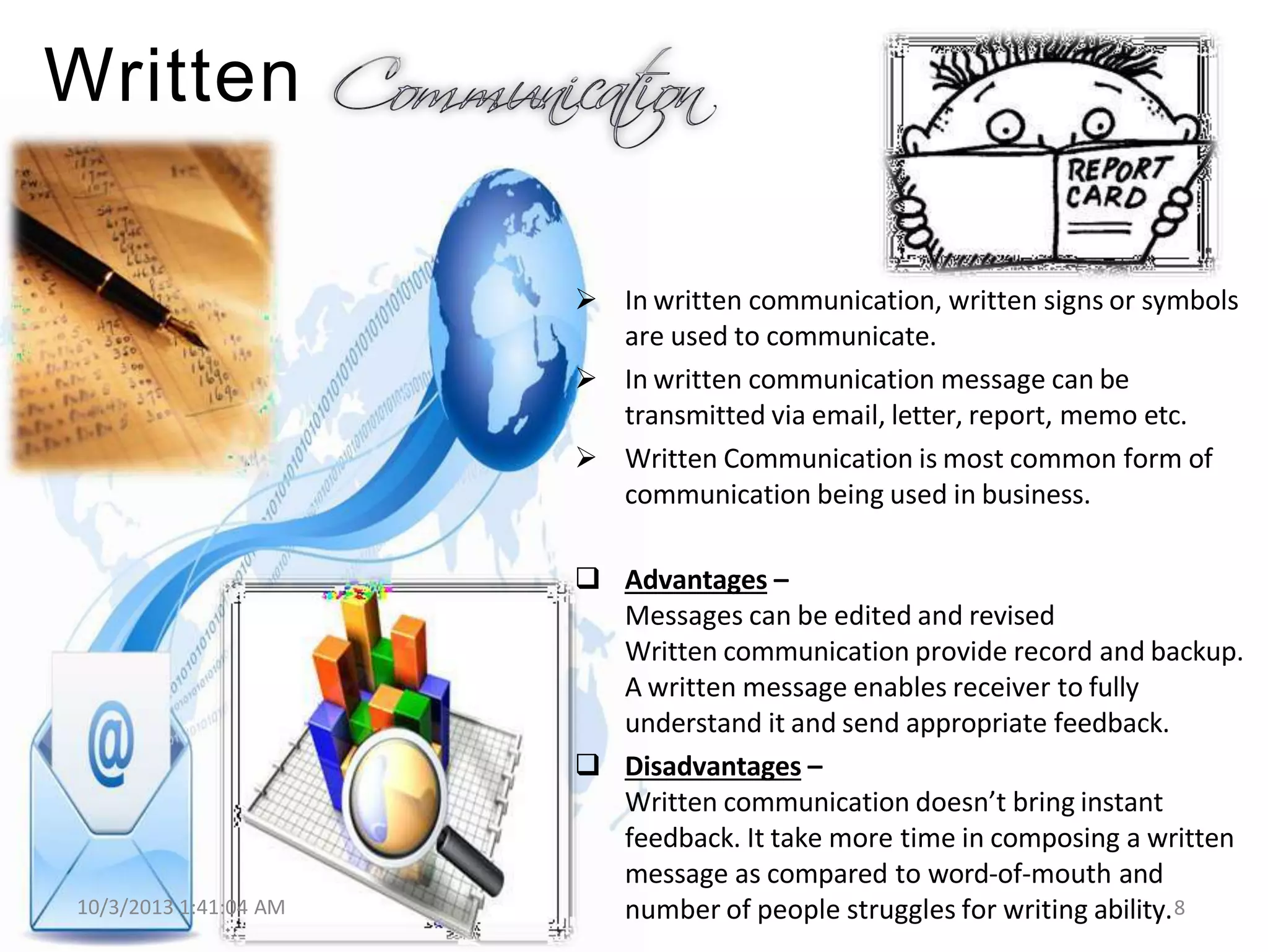 Written
 In written communication, written signs or symbols
are used to communicate.
 In written communication message can be
transmitted via email, letter, report, memo etc.
 Written Communication is most common form of
communication being used in business.
10/3/2013 1:41:04 AM
 Advantages –
Messages can be edited and revised
Written communication provide record and backup.
A written message enables receiver to fully
understand it and send appropriate feedback.
 Disadvantages –
Written communication doesn’t bring instant
feedback. It take more time in composing a written
message as compared to word-of-mouth and
number of people struggles for writing ability.8
 