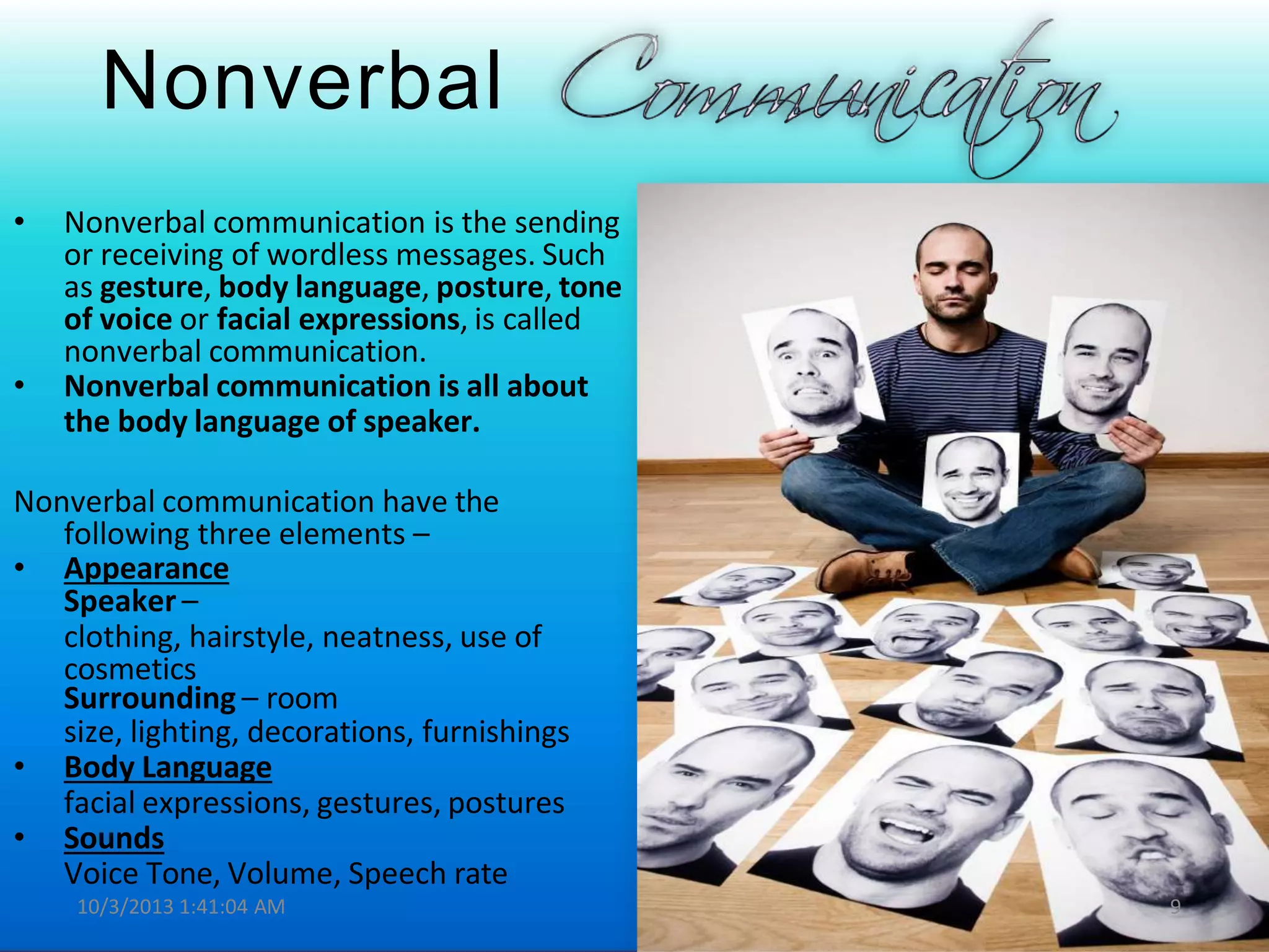 Nonverbal
• Nonverbal communication is the sending
or receiving of wordless messages. Such
as gesture, body language, posture, tone
of voice or facial expressions, is called
nonverbal communication.
• Nonverbal communication is all about
the body language of speaker.
Nonverbal communication have the
following three elements –
• Appearance
Speaker –
clothing, hairstyle, neatness, use of
cosmetics
Surrounding – room
size, lighting, decorations, furnishings
• Body Language
facial expressions, gestures, postures
• Sounds
Voice Tone, Volume, Speech rate
10/3/2013 1:41:04 AM 9
 