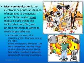 • Mass communication is the
electronic or print transmission
of messages to the general
public. Outlets called mass
media include things like
radio, television, film, and
printed materials designed to
reach large audiences.
– A television commercial. A
magazine article. Hearing a song on
the radio.
Books, Newspapers, Billboards. The
key is that you are reaching a large
amount of people without it being
face to face. Feedback is generally
delayed with mass communication.
10/3/2013 1:41:04 AM 14
 