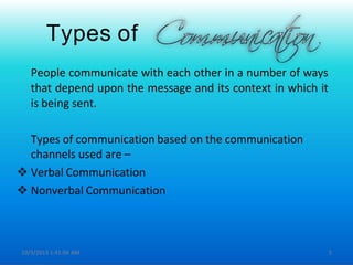 Types of
People communicate with each other in a number of ways
that depend upon the message and its context in which it
is being sent.
Types of communication based on the communication
channels used are –
 Verbal Communication
 Nonverbal Communication
10/3/2013 1:41:04 AM 5
 