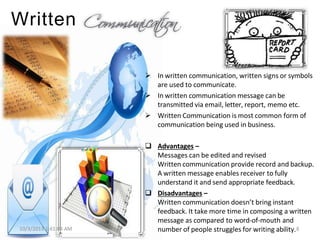 Written
 In written communication, written signs or symbols
are used to communicate.
 In written communication message can be
transmitted via email, letter, report, memo etc.
 Written Communication is most common form of
communication being used in business.
10/3/2013 1:41:04 AM
 Advantages –
Messages can be edited and revised
Written communication provide record and backup.
A written message enables receiver to fully
understand it and send appropriate feedback.
 Disadvantages –
Written communication doesn’t bring instant
feedback. It take more time in composing a written
message as compared to word-of-mouth and
number of people struggles for writing ability.8
 