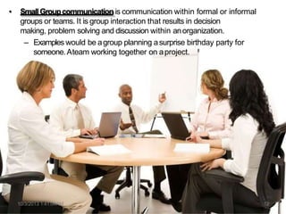 • SmallGroupcommunication is communication within formal or informal
groups or teams. It is group interaction that results in decision
making, problem solving and discussion within anorganization.
– Examples would be agroup planning asurprise birthday party for
someone.Ateam working together on aproject.
10/3/2013 1:41:04AM 12
 